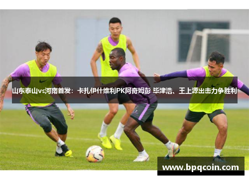 山东泰山vs河南首发：卡扎伊什维利PK阿奇姆彭 毕津浩、王上源出击力争胜利